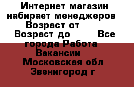 Интернет-магазин набирает менеджеров › Возраст от ­ 18 › Возраст до ­ 58 - Все города Работа » Вакансии   . Московская обл.,Звенигород г.